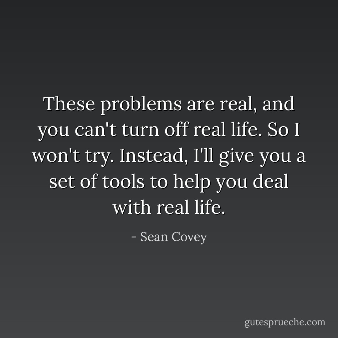 These problems are real, and you can't turn off real life. So I won't try. Instead, I'll give you a set of tools to help you deal with real life. - Sean Covey