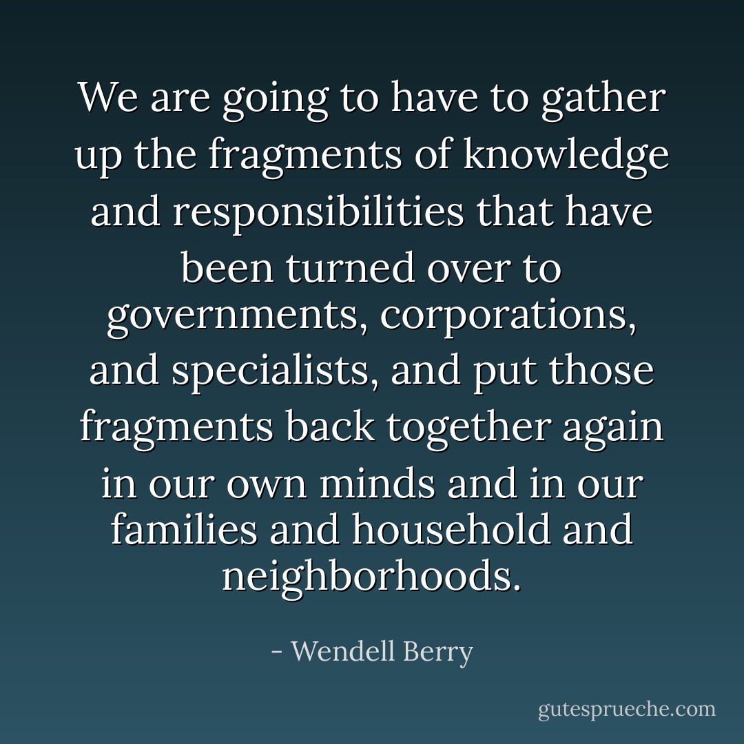 We are going to have to gather up the fragments of knowledge and responsibilities that have been turned over to governments, corporations, and specialists, and put those fragments back together again in our own minds and in our families and household and neighborhoods. - Wendell Berry