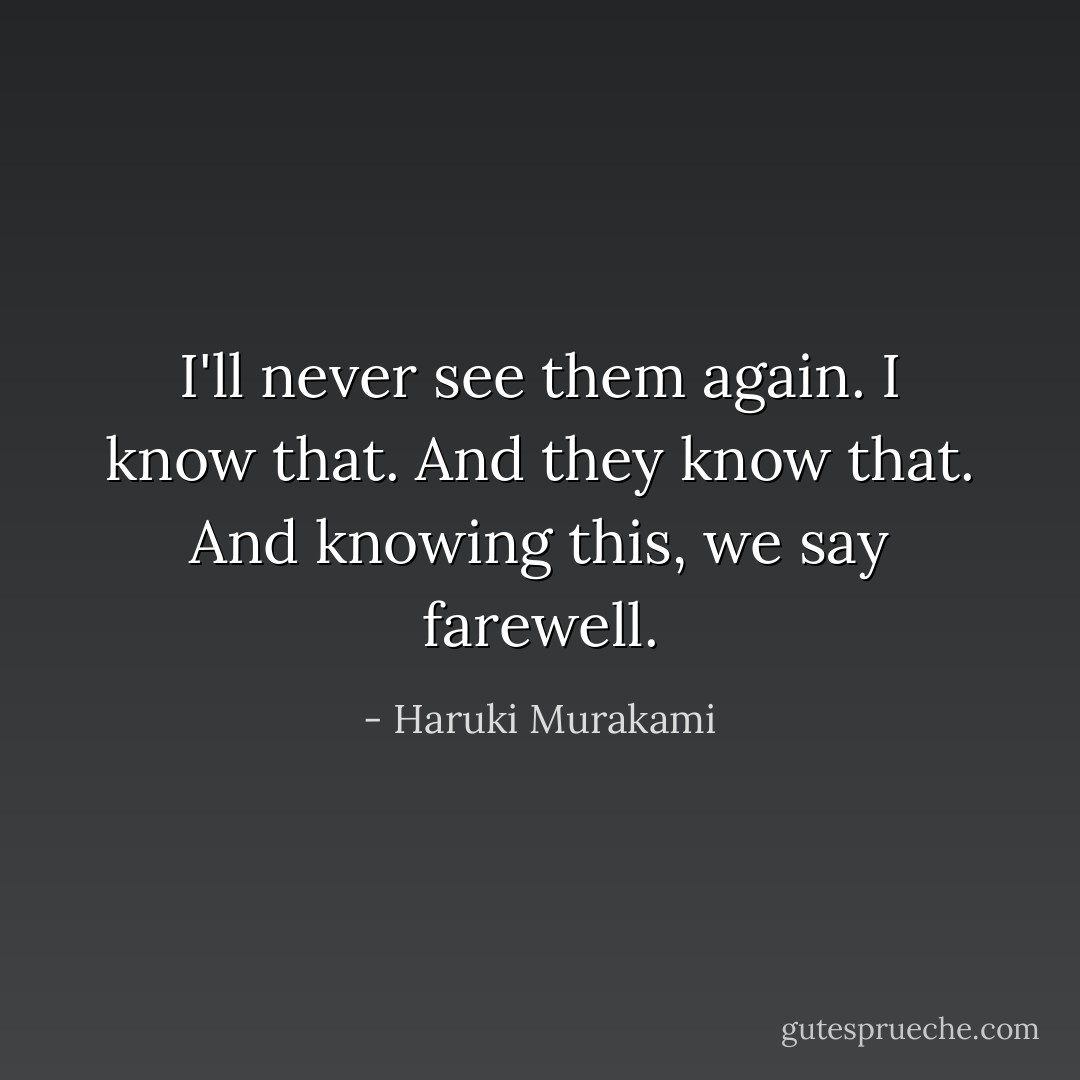 I'll never see them again. I know that. And they know that. And knowing this, we say farewell. - Haruki Murakami