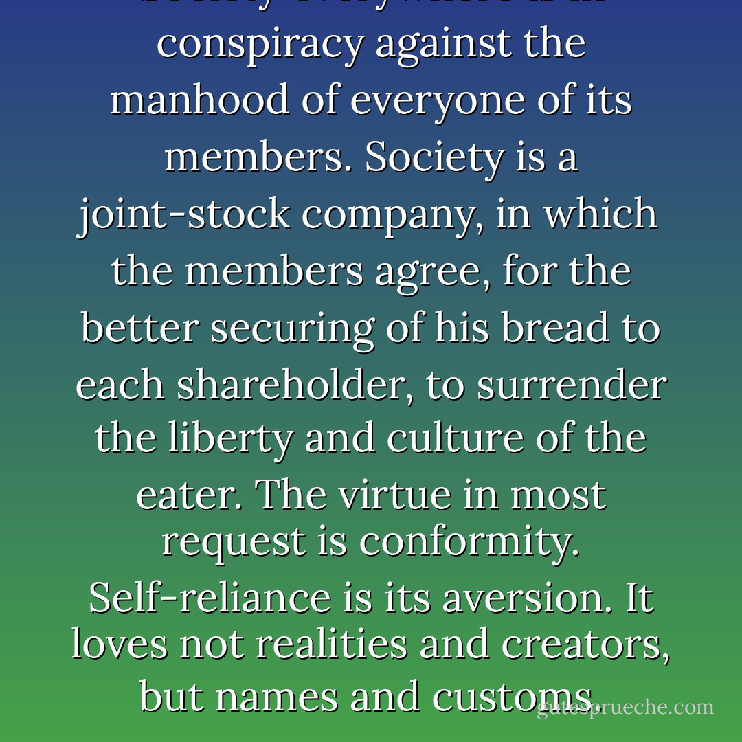 Society everywhere is in conspiracy against the manhood of everyone of its members. Society is a joint-stock company, in which the members agree, for the better securing of his bread to each shareholder, to surrender the liberty and culture of the eater. The virtue in most request is conformity. Self-reliance is its aversion. It loves not realities and creators, but names and customs. - Ralph Waldo Emerson