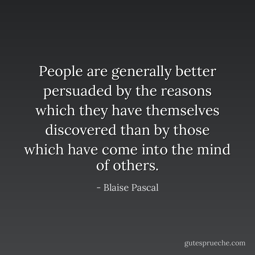 People are generally better persuaded by the reasons which they have themselves discovered than by those which have come into the mind of others. - Blaise Pascal