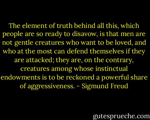 The element of truth behind all this, which people are so ready to disavow, is that men are not gentle creatures who want to be loved, and who at the most can defend themselves if they are attacked; they are, on the contrary, creatures among whose instinctual endowments is to be reckoned a powerful share of aggressiveness. - Sigmund Freud