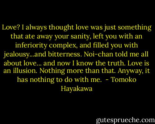 Love? I always thought love was just something that ate away your sanity, left you with an inferiority complex, and filled you with jealousy...and bitterness.<br />Noi-chan told me all about love... and now I know the truth.<br />Love is an illusion. Nothing more than that.<br />Anyway, it has nothing to do with me.  - Tomoko Hayakawa