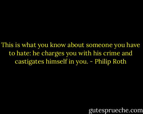 This is what you know about someone you have to hate: he charges you with his crime and castigates himself in you. - Philip Roth