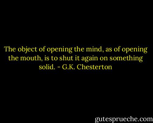 The object of opening the mind, as of opening the mouth, is to shut it again on something solid. - G.K. Chesterton