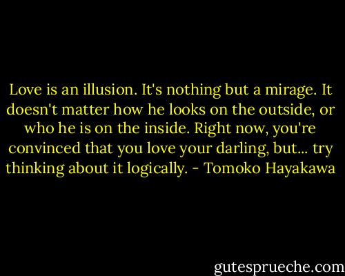 Love is an illusion. It's nothing but a mirage. It doesn't matter how he looks on the outside, or who he is on the inside. Right now, you're convinced that you love your darling, but... try thinking about it logically. - Tomoko Hayakawa