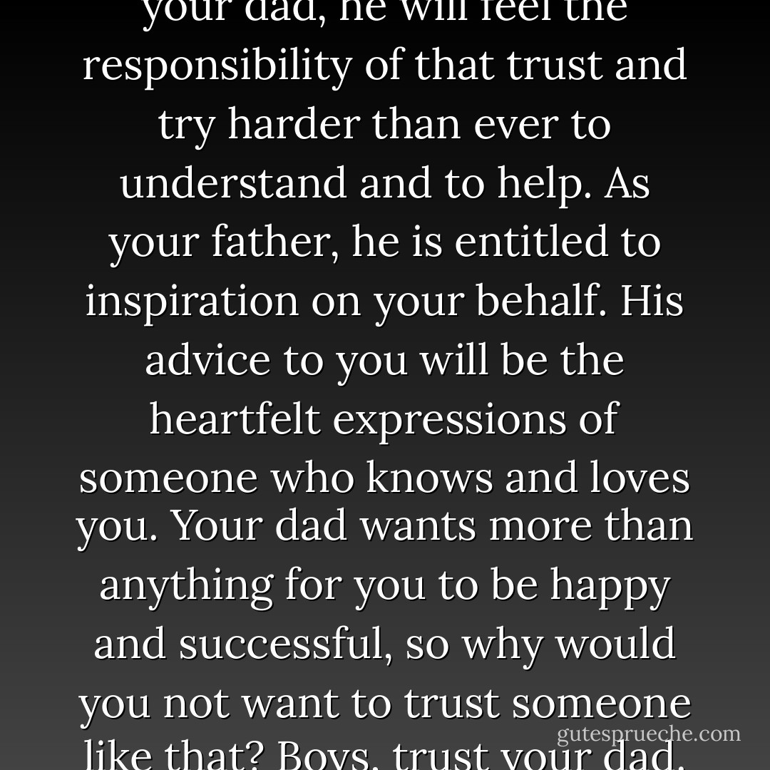 When you put your trust in your dad, he will feel the responsibility of that trust and try harder than ever to understand and to help. As your father, he is entitled to inspiration on your behalf. His advice to you will be the heartfelt expressions of someone who knows and loves you. Your dad wants more than anything for you to be happy and successful, so why would you not want to trust someone like that? Boys, trust your dad. - Dallin H. Oaks