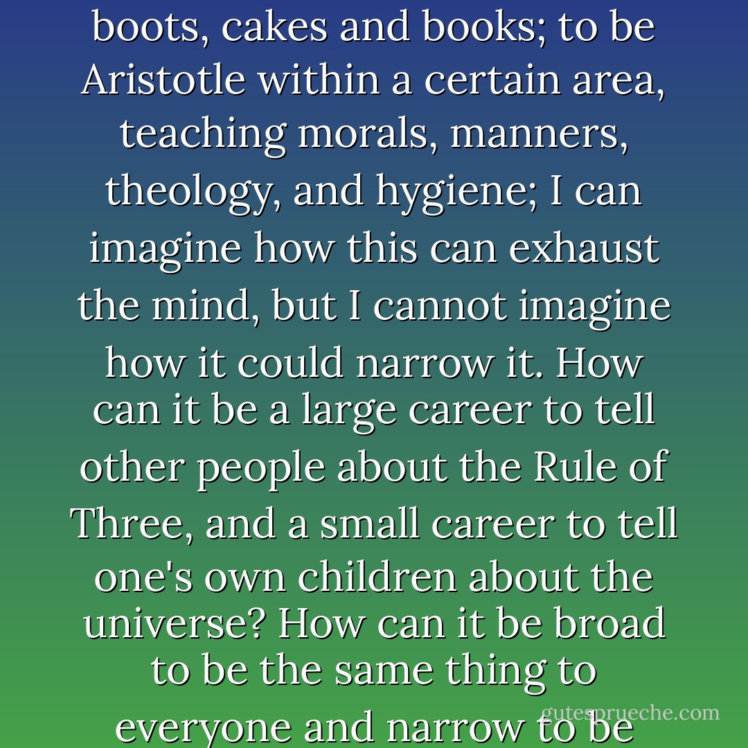 To be Queen Elizabeth within a definite area, deciding sales, banquets, labours, and holidays; to be Whitely within a certain area, providing toys, boots, cakes and books; to be Aristotle within a certain area, teaching morals, manners, theology, and hygiene; I can imagine how this can exhaust the mind, but I cannot imagine how it could narrow it. How can it be a large career to tell other people about the Rule of Three, and a small career to tell one's own children about the universe? How can it be broad to be the same thing to everyone and narrow to be everything to someone? No, a woman's function is laborious, but because it is gigantic, not because it is minute. - G.K. Chesterton