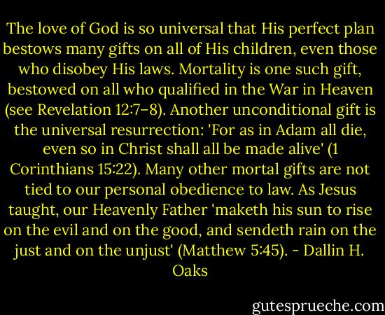 The love of God is so universal that His perfect plan bestows many gifts on all of His children, even those who disobey His laws. Mortality is one such gift, bestowed on all who qualified in the War in Heaven (see Revelation 12:7–8). Another unconditional gift is the universal resurrection: 'For as in Adam all die, even so in Christ shall all be made alive' (1 Corinthians 15:22). Many other mortal gifts are not tied to our personal obedience to law. As Jesus taught, our Heavenly Father 'maketh his sun to rise on the evil and on the good, and sendeth rain on the just and on the unjust' (Matthew 5:45). - Dallin H. Oaks