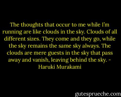 The thoughts that occur to me while I’m running are like clouds in the sky. Clouds of all different sizes. They come and they go, while the sky remains the same sky always. The clouds are mere guests in the sky that pass away and vanish, leaving behind the sky. - Haruki Murakami