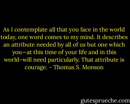 As I contemplate all that you face in the world today, one word comes to my mind. It describes an attribute needed by all of us but one which you—at this time of your life and in this world–will need particularly. That attribute is courage. - Thomas S. Monson