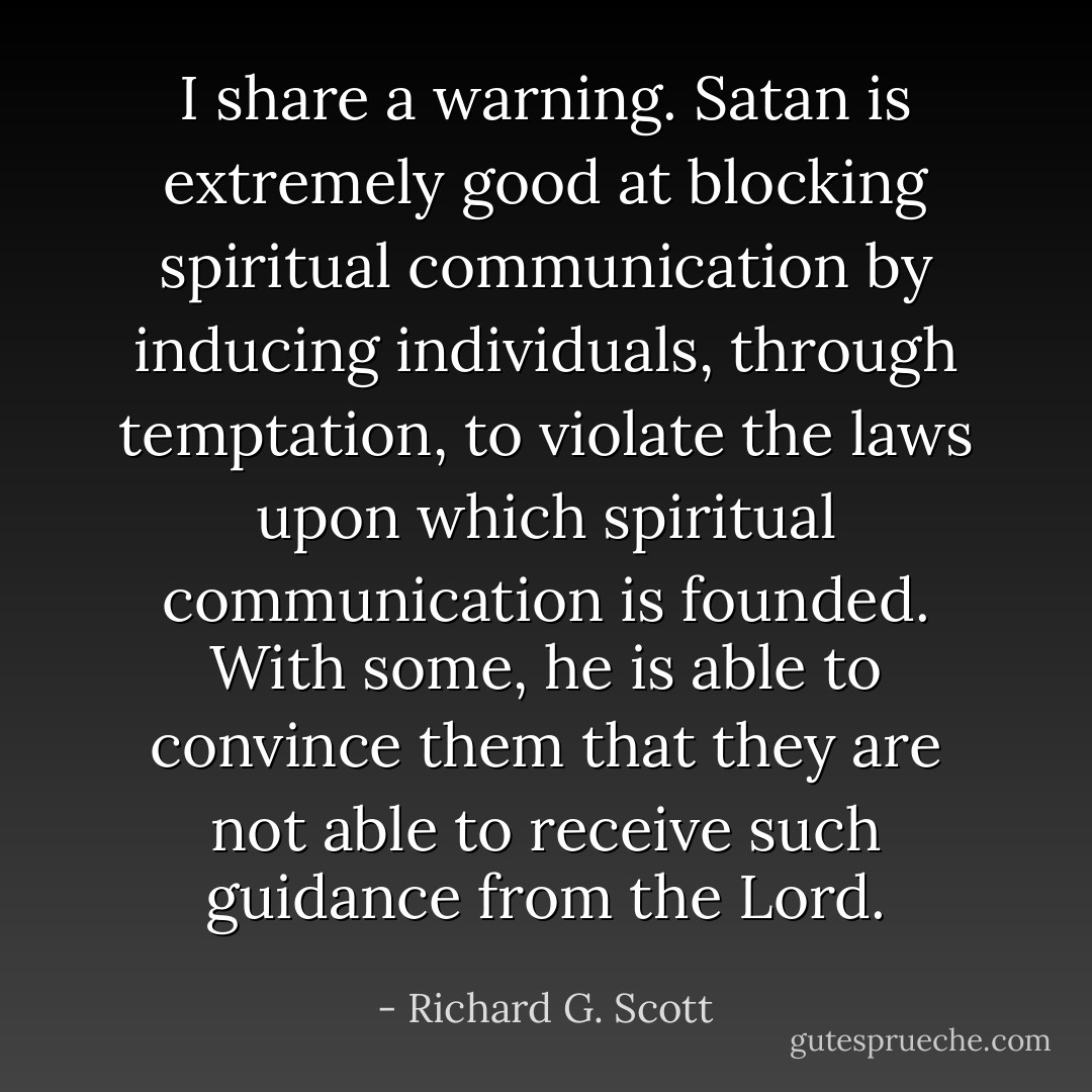 I share a warning. Satan is extremely good at blocking spiritual communication by inducing individuals, through temptation, to violate the laws upon which spiritual communication is founded. With some, he is able to convince them that they are not able to receive such guidance from the Lord. - Richard G. Scott