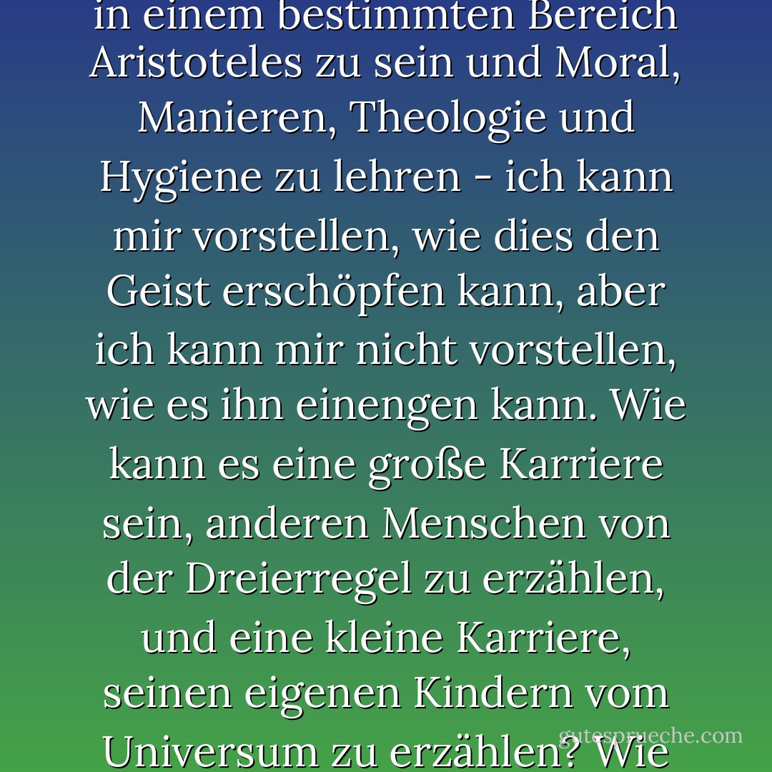 In einem bestimmten Bereich Königin Elisabeth zu sein und über Verkäufe, Bankette, Arbeiten und Feiertage zu entscheiden; in einem bestimmten Bereich Whitely zu sein und für Spielzeug, Stiefel, Kuchen und Bücher zu sorgen; in einem bestimmten Bereich Aristoteles zu sein und Moral, Manieren, Theologie und Hygiene zu lehren - ich kann mir vorstellen, wie dies den Geist erschöpfen kann, aber ich kann mir nicht vorstellen, wie es ihn einengen kann. Wie kann es eine große Karriere sein, anderen Menschen von der Dreierregel zu erzählen, und eine kleine Karriere, seinen eigenen Kindern vom Universum zu erzählen? Wie kann es weit sein, für alle das Gleiche zu sein, und eng, für jemanden alles zu sein? Nein, die Aufgabe einer Frau ist mühsam, aber weil sie gigantisch ist, nicht weil sie winzig ist. - G.K. Chesterton<