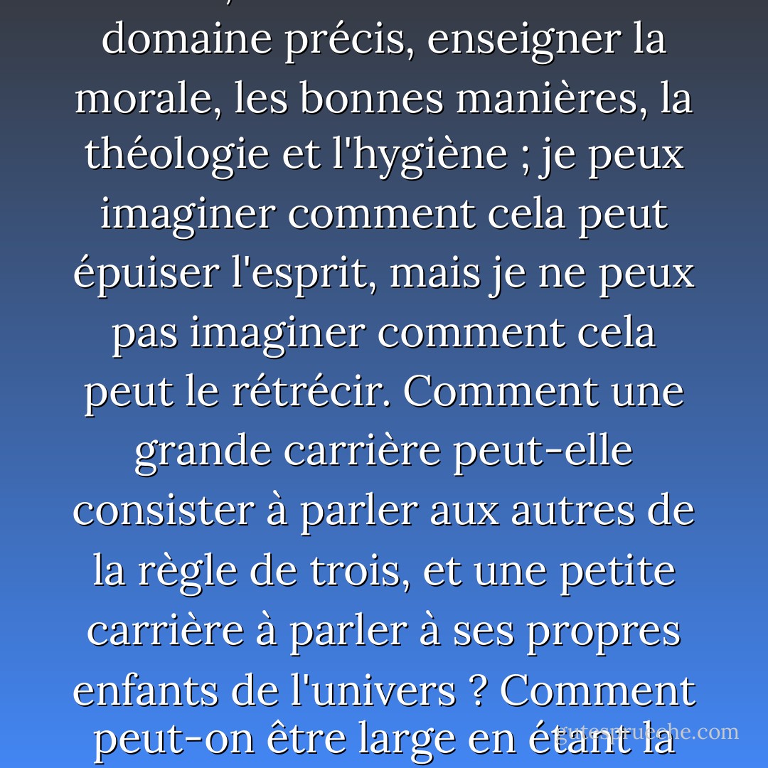 Être la reine Élisabeth dans un domaine précis, décider des ventes, des banquets, des travaux et des vacances ; être Whitely dans un domaine précis, fournir des jouets, des bottes, des gâteaux et des livres ; être Aristote dans un domaine précis, enseigner la morale, les bonnes manières, la théologie et l'hygiène ; je peux imaginer comment cela peut épuiser l'esprit, mais je ne peux pas imaginer comment cela peut le rétrécir. Comment une grande carrière peut-elle consister à parler aux autres de la règle de trois, et une petite carrière à parler à ses propres enfants de l'univers ? Comment peut-on être large en étant la même chose pour tout le monde et étroit en étant tout pour quelqu'un ? Non, la fonction d'une femme est laborieuse, mais parce qu'elle est gigantesque, pas parce qu'elle est minuscule. - G.K. Chesterton