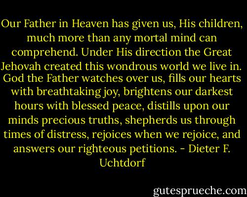 Our Father in Heaven has given us, His children, much more than any mortal mind can comprehend. Under His direction the Great Jehovah created this wondrous world we live in. God the Father watches over us, fills our hearts with breathtaking joy, brightens our darkest hours with blessed peace, distills upon our minds precious truths, shepherds us through times of distress, rejoices when we rejoice, and answers our righteous petitions. - Dieter F. Uchtdorf