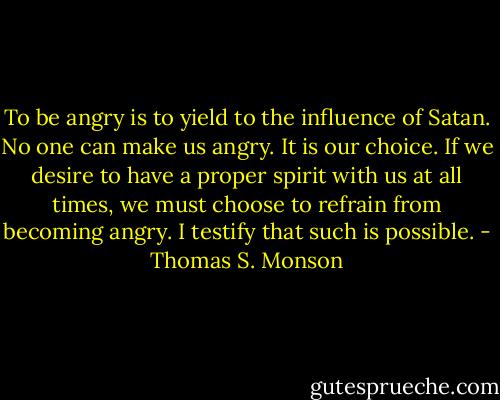 To be angry is to yield to the influence of Satan. No one can make us angry. It is our choice. If we desire to have a proper spirit with us at all times, we must choose to refrain from becoming angry. I testify that such is possible. - Thomas S. Monson