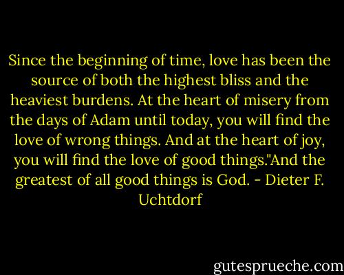 Since the beginning of time, love has been the source of both the highest bliss and the heaviest burdens. At the heart of misery from the days of Adam until today, you will find the love of wrong things. And at the heart of joy, you will find the love of good things."And the greatest of all good things is God. - Dieter F. Uchtdorf