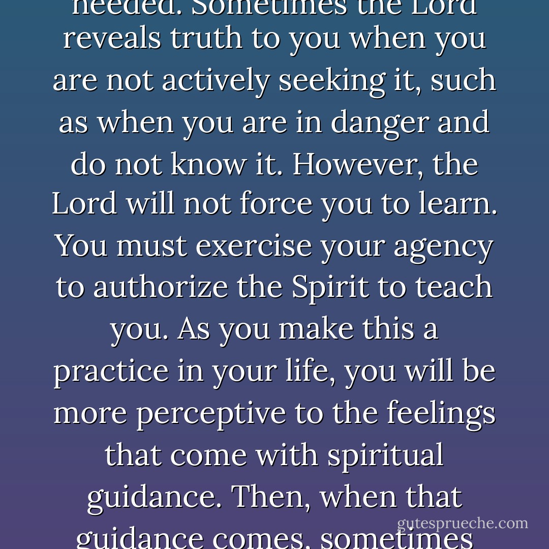 Impressions of the Spirit can come in response to urgent prayer or unsolicited when needed. Sometimes the Lord reveals truth to you when you are not actively seeking it, such as when you are in danger and do not know it. However, the Lord will not force you to learn. You must exercise your agency to authorize the Spirit to teach you. As you make this a practice in your life, you will be more perceptive to the feelings that come with spiritual guidance. Then, when that guidance comes, sometimes when you least expect it, you will recognize it more easily. - Richard G. Scott