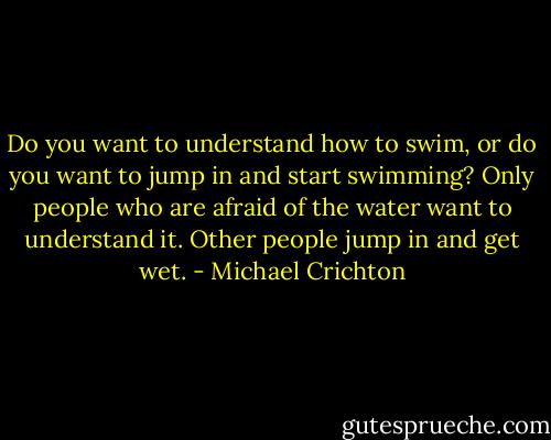 Do you want to understand how to swim, or do you want to jump in and start swimming? Only people who are afraid of the water want to understand it. Other people jump in and get wet. - Michael Crichton