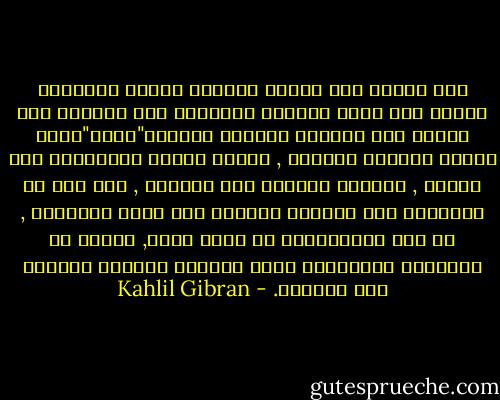 وقد تلتقي بين صباحك ومسائك رجلين فيخاطبك الأول وفي صوته أهازيج العاصفة وفي حركاته هول الجيش أما الثاني فيحدثك متخوفا"وجلا"بصوت مرتعش وكلمات متقطعة , فتعزو العزم والشجاعة إلى الأول , والوهن والجبن إلى الثاني , غير أنك لو رأيتهما وقد دعتهما الأيام إلى لقاء المصاعب , أو إلى الاستشهاد في سبيل مبدأ, لعلمت أن الوقاحة المبهرجة ليست ببسالة والخجل الصامت ليس بجبانة. - Kahlil Gibran