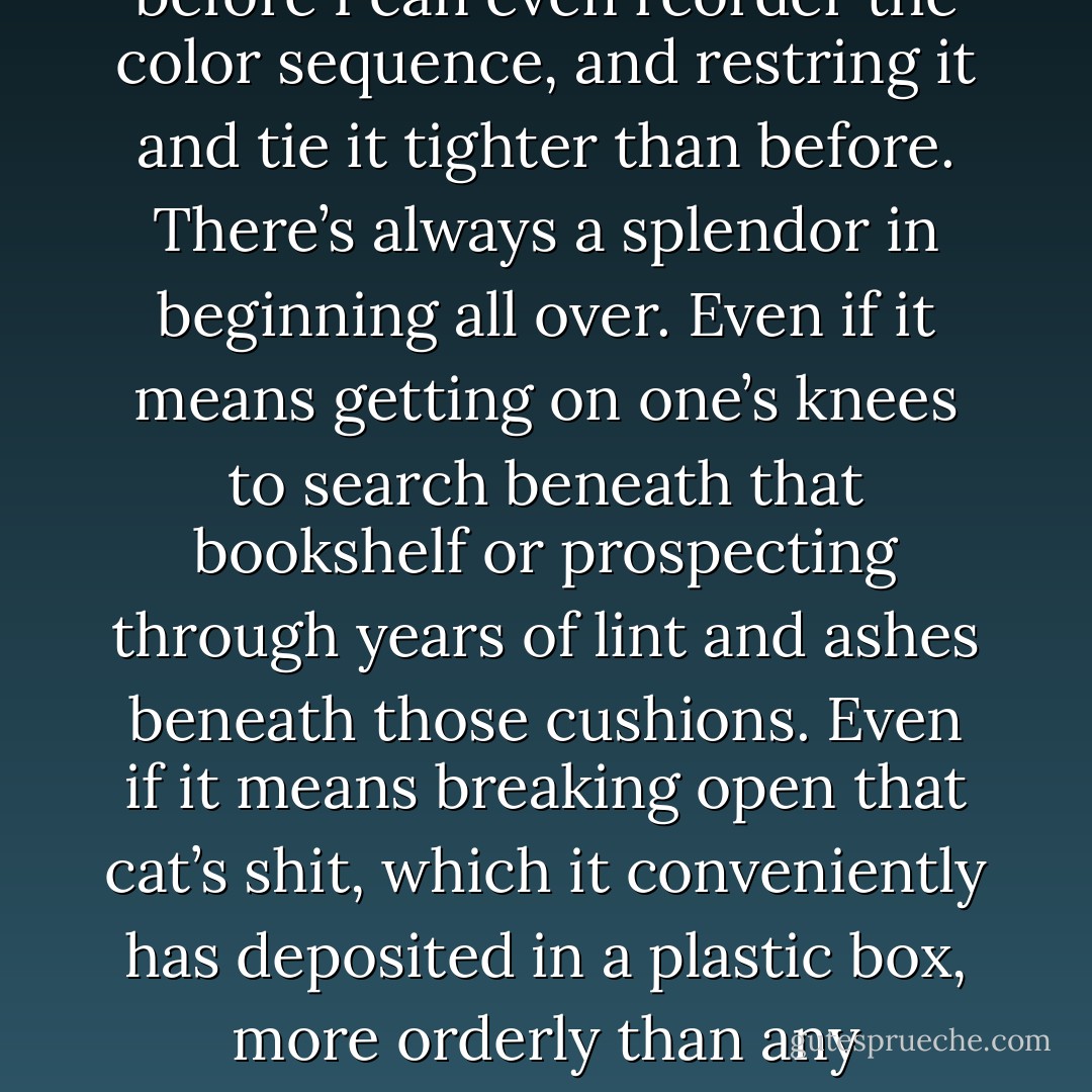 It’s all as if words, phrases, images, syntax were small glass beads from a necklace which was wrenched from some neck and spilled on the floor and down the sides of sofa cushions and armchairs and under bookshelves and maybe swallowed by the cat. I’ve got to find all the glass pieces before I can even reorder the color sequence, and restring it and tie it tighter than before. There’s always a splendor in beginning all over. Even if it means getting on one’s knees to search beneath that bookshelf or prospecting through years of lint and ashes beneath those cushions. Even if it means breaking open that cat’s shit, which it conveniently has deposited in a plastic box, more orderly than any secretary could ever hope to be.<br /><br />Then I’ll appreciate the value of each bead – rather, each word and image – that much more, never wasting another. And I will, I swear to myself, get it all back in time, string it all together, tighter, as I said, than before. - Jim Carroll