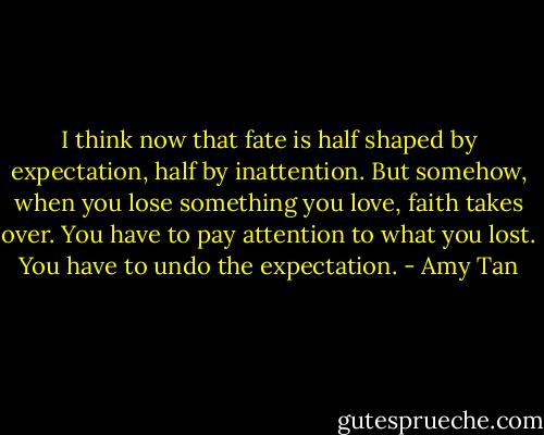 I think now that fate is half shaped by expectation, half by inattention. But somehow, when you lose something you love, faith takes over. You have to pay attention to what you lost. You have to undo the expectation. - Amy Tan