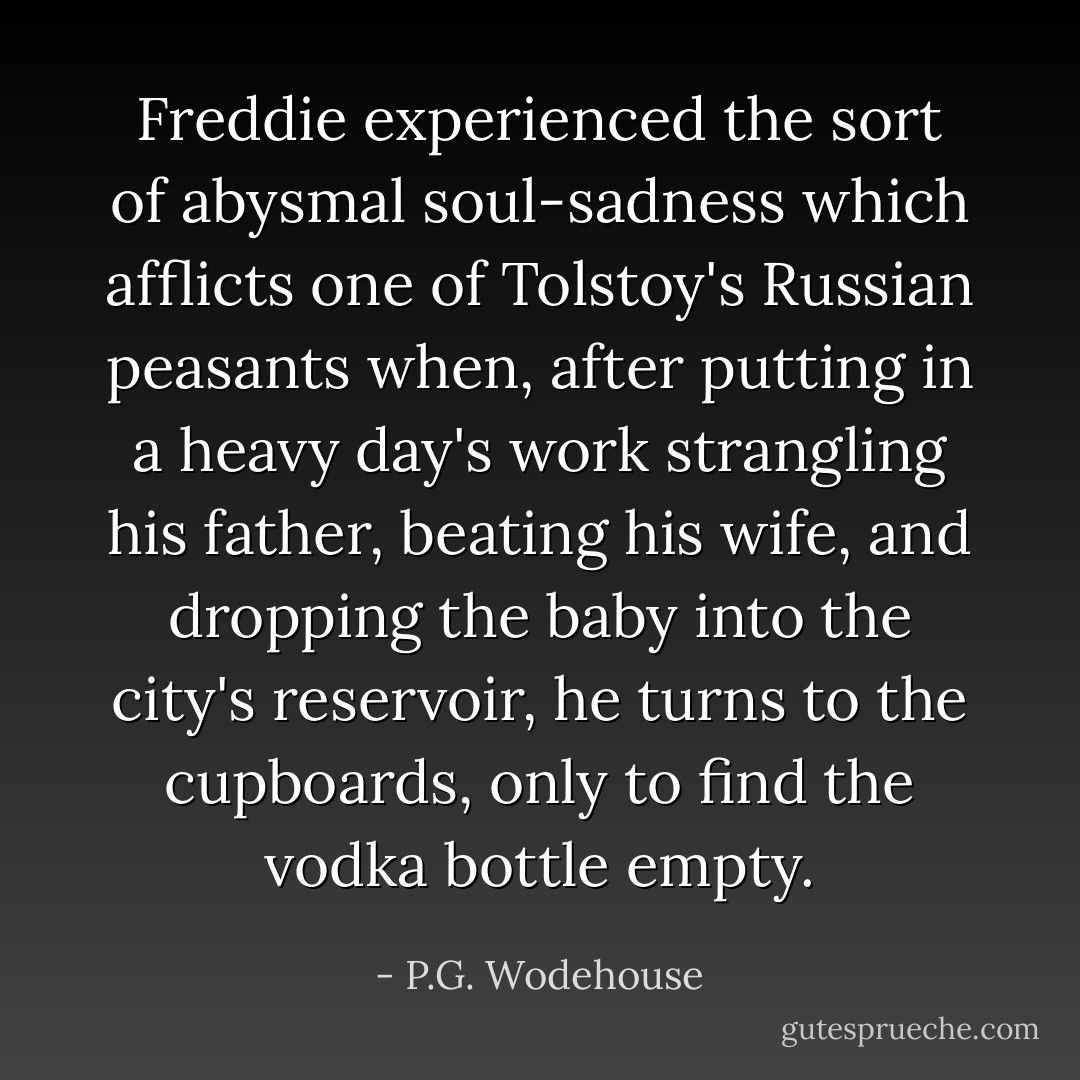 Freddie experienced the sort of abysmal soul-sadness which afflicts one of Tolstoy's Russian peasants when, after putting in a heavy day's work strangling his father, beating his wife, and dropping the baby into the city's reservoir, he turns to the cupboards, only to find the vodka bottle empty. - P.G. Wodehouse