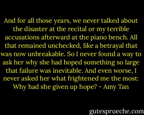 And for all those years, we never talked about the disaster at the recital or my terrible accusations afterward at the piano bench. All that remained unchecked, like a betrayal that was now unbreakable. So I never found a way to ask her why she had hoped something so large that failure was inevitable. And even worse, I never asked her what frightened me the most: Why had she given up hope? - Amy Tan