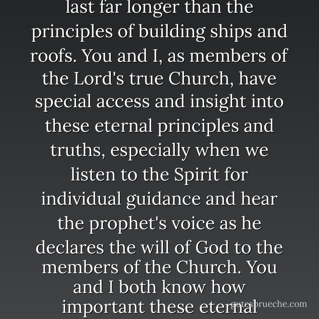 Embedded in the gospel of Jesus Christ there are eternal principles and truths that will last far longer than the principles of building ships and roofs. You and I, as members of the Lord's true Church, have special access and insight into these eternal principles and truths, especially when we listen to the Spirit for individual guidance and hear the prophet's voice as he declares the will of God to the members of the Church. You and I both know how important these eternal principles and truths are in our lives. - L. Tom Perry