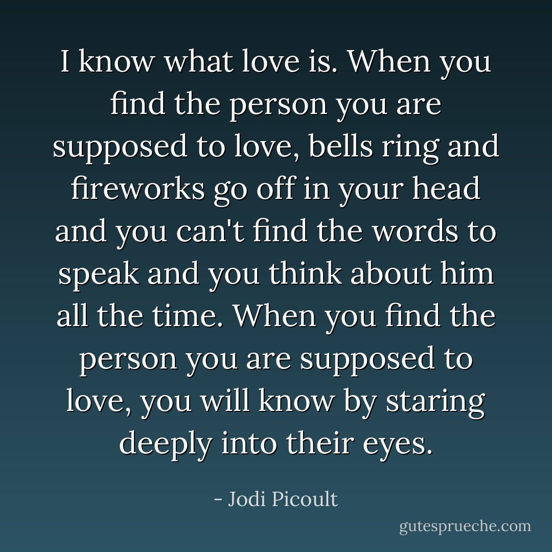 I know what love is. When you find the person you are supposed to love, bells ring and fireworks go off in your head and you can't find the words to speak and you think about him all the time. When you find the person you are supposed to love, you will know by staring deeply into their eyes. - Jodi Picoult