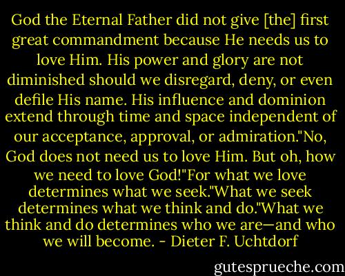 God the Eternal Father did not give [the] first great commandment because He needs us to love Him. His power and glory are not diminished should we disregard, deny, or even defile His name. His influence and dominion extend through time and space independent of our acceptance, approval, or admiration."No, God does not need us to love Him. But oh, how we need to love God!"For what we love determines what we seek."What we seek determines what we think and do."What we think and do determines who we are—and who we will become. - Dieter F. Uchtdorf
