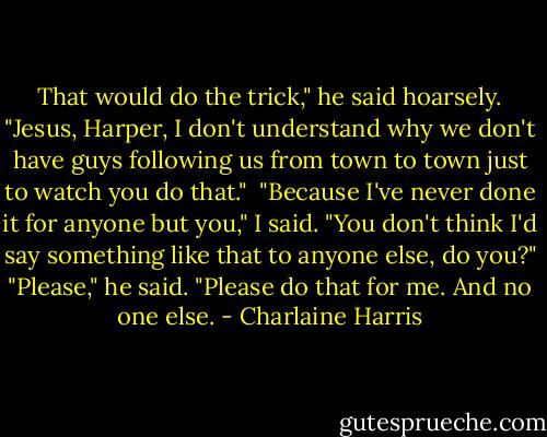 That would do the trick," he said hoarsely. "Jesus, Harper, I don't understand why we don't have guys following us from town to town just to watch you do that." <br />"Because I've never done it for anyone but you," I said. "You don't think I'd say something like that to anyone else, do you?"<br />"Please," he said. "Please do that for me. And no one else. - Charlaine Harris
