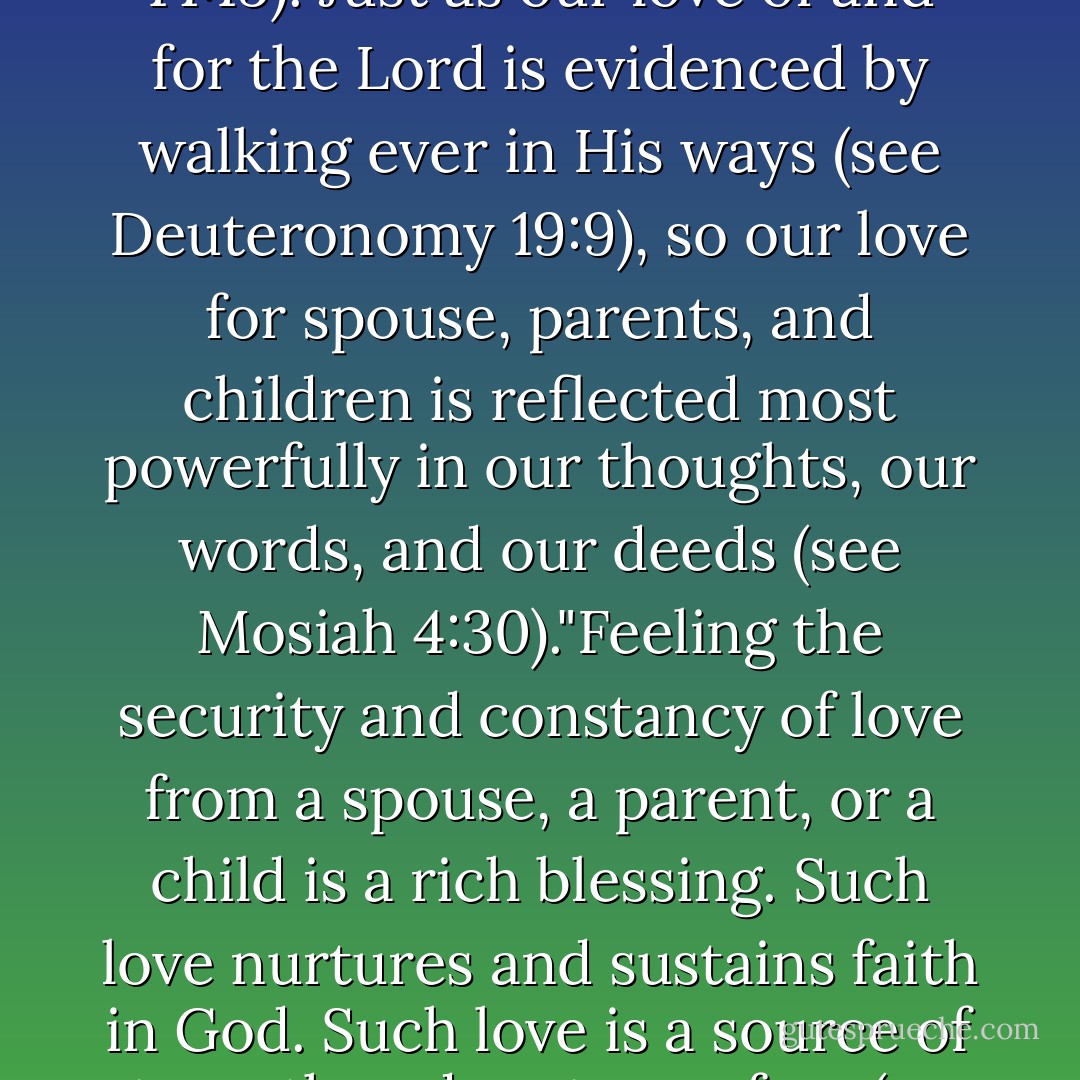The relationship between love and appropriate action is demonstrated repeatedly in the scriptures and is highlighted by the Savior's instruction to His Apostles: 'If ye love me, keep my commandments' (John 14:15). Just as our love of and for the Lord is evidenced by walking ever in His ways (see Deuteronomy 19:9), so our love for spouse, parents, and children is reflected most powerfully in our thoughts, our words, and our deeds (see Mosiah 4:30)."Feeling the security and constancy of love from a spouse, a parent, or a child is a rich blessing. Such love nurtures and sustains faith in God. Such love is a source of strength and casts our fear (see 1 John 4:18). Such love is the desire of every human soul."We can become more diligent and concerned at home as we express love—and consistently show it. - David A. Bednar