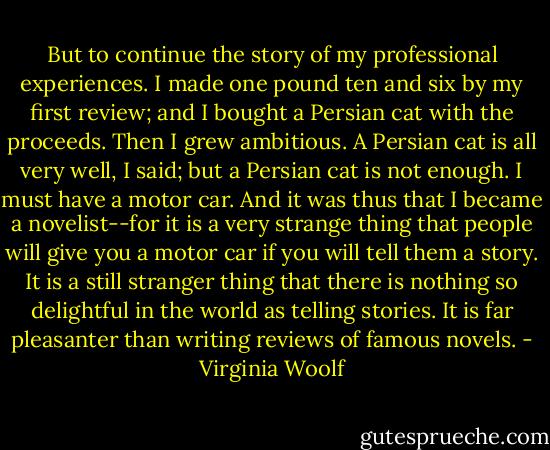 But to continue the story of my professional experiences. I made one pound ten and six by my first review; and I bought a Persian cat with the proceeds. Then I grew ambitious. A Persian cat is all very well, I said; but a Persian cat is not enough. I must have a motor car. And it was thus that I became a novelist--for it is a very strange thing that people will give you a motor car if you will tell them a story. It is a still stranger thing that there is nothing so delightful in the world as telling stories. It is far pleasanter than writing reviews of famous novels. - Virginia Woolf