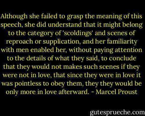 Although she failed to grasp the meaning of this speech, she did understand that it might belong to the category of 'scoldings' and scenes of reproach or supplication, and her familiarity with men enabled her, without paying attention to the details of what they said, to conclude that they would not makes such scenes if they were not in love, that since they were in love it was pointless to obey them, they they would be only more in love afterward. - Marcel Proust