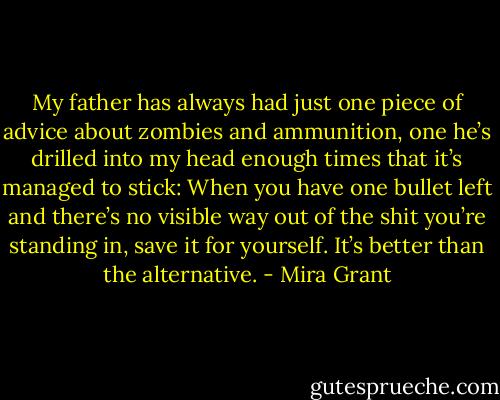 My father has always had just one piece of advice about zombies and ammunition, one he’s drilled into my head enough times that it’s managed to stick: When you have one bullet left and there’s no visible way out of the shit you’re standing in, save it for yourself. It’s better than the alternative. - Mira Grant