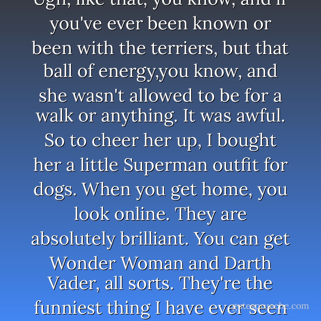 Doris loves Superman as well.unfortunately, she got knocked down by a van last year, and it was a big, long recovery for her, really. It took about six months, didn't it, before she was fully back to normal. She never gone back to normal. She's got a bionic leg now, which made her twice as fast and twice as stupid. You know, but she's just such good fun. But anyway,like she had a bit of a low point, you know, when she got really fed up, you know, with those stupid lampshade collars, you know, that they have on their head. Ugh, bumping into everything, she was walking about sighing. Ugh, like that, you know, and if you've ever been known or been with the terriers, but that ball of energy,you know, and she wasn't allowed to be for a walk or anything. It was awful. So to cheer her up, I bought her a little Superman outfit for dogs. When you get home, you look online. They are absolutely brilliant. You can get Wonder Woman and Darth Vader, all sorts. They're the funniest thing I have ever seen in my. The front paws, the front legs go in Super man's legs, you know, and it like covers up the paw with these little, red boot things on the bottom. And it comes up and ties around the neck, and there's tube stuff down from the front. So from the front, it's like a tiny, little Superman with a dog's head. And then, on the back there's this cape. So when she trots around, it looks like she's flying! Ah, it's brilliant! And she loves it. I couldn't get it off for about a week. It's honestly, they're absolutely brilliant, you must check it out. So anyway, tonight this is for Doris. - Kate Rusby