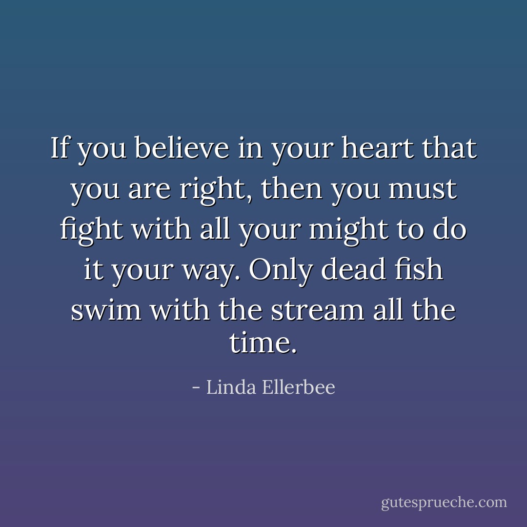 If you believe in your heart that you are right, then you must fight with all your might to do it your way. Only dead fish swim with the stream all the time. - Linda Ellerbee