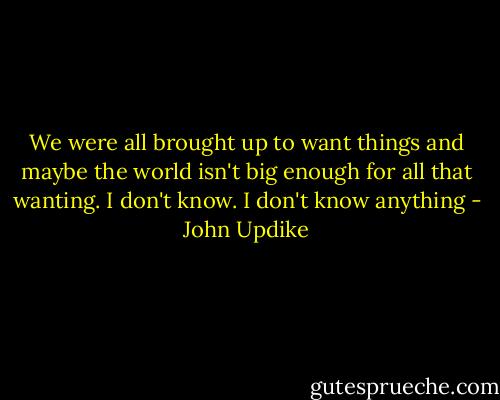 We were all brought up to want things and maybe the world isn't big enough for all that wanting. I don't know. I don't know anything - John Updike