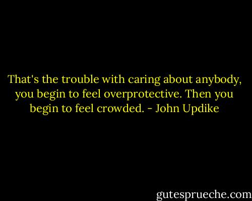 That's the trouble with caring about anybody, you begin to feel overprotective. Then you begin to feel crowded. - John Updike