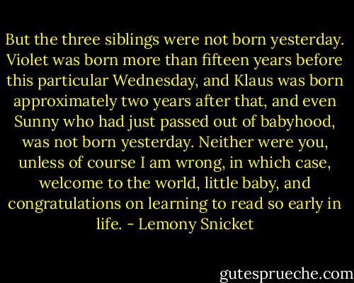 But the three siblings were not born yesterday. Violet was born more than fifteen years before this particular Wednesday, and Klaus was born approximately two years after that, and even Sunny who had just passed out of babyhood, was not born yesterday. Neither were you, unless of course I am wrong, in which case, welcome to the world, little baby, and congratulations on learning to read so early in life. - Lemony Snicket