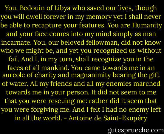 You, Bedouin of Libya who saved our lives, though you will dwell forever in my memory yet I shall never be able to recapture your features. You are Humanity and your face comes into my mind simply as man incarnate. You, our beloved fellowman, did not know who we might be, and yet you recognized us without fail. And I, in my turn, shall recognize you in the faces of all mankind. You came towards me in an aureole of charity and magnanimity bearing the gift of water. All my friends and all my enemies marched towards me in your person. It did not seem to me that you were rescuing me: rather did it seem that you were forgiving me. And I felt I had no enemy left in all the world. - Antoine de Saint-Exupéry