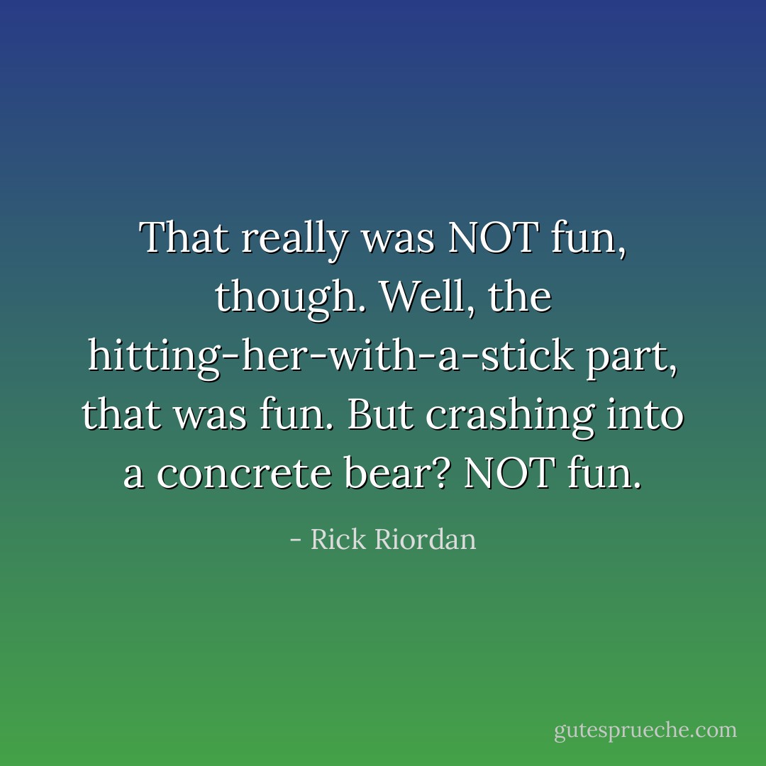 That really was NOT fun, though. Well, the hitting-her-with-a-stick part, that was fun. But crashing into a concrete bear? NOT fun. - Rick Riordan