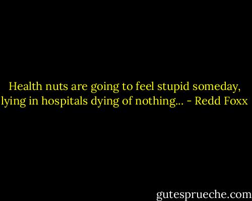 Health nuts are going to feel stupid someday, lying in hospitals dying of nothing... - Redd Foxx
