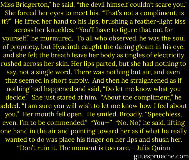 Miss Bridgerton,” he said, “the devil himself couldn’t scare you.”<br /><br />She forced her eyes to meet his. “That’s not a compliment, is it?”<br /><br />He lifted her hand to his lips, brushing a feather-light kiss across her knuckles. “You’ll have to figure that out for yourself,” he murmured.<br /><br />To all who observed, he was the soul of propriety, but Hyacinth caught the daring gleam in his eye, and she felt the breath leave her body as tingles of electricity rushed across her skin. Her lips parted, but she had nothing to say, not a single word. There was nothing but air, and even that seemed in short supply.<br /><br />And then he straightened as if nothing had happened and said, “Do let me know what you decide.”<br /><br />She just stared at him.<br /><br />“About the compliment,” he added. “I am sure you will wish to let me know how I feel about you.”<br /><br />Her mouth fell open.<br /><br />He smiled. Broadly. “Speechless, even. I’m to be commended.”<br /><br />“You—”<br /><br />“No. No,” he said, lifting one hand in the air and pointing toward her as if what he really wanted to do was place his finger on her lips and shush her. “Don’t ruin it. The moment is too rare. - Julia Quinn