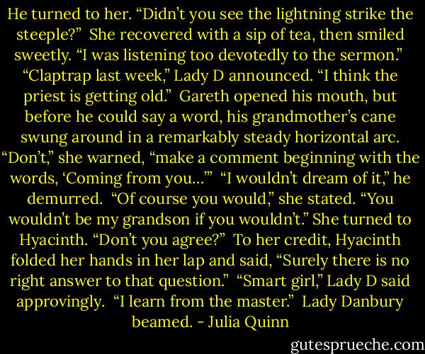 He turned to her. “Didn’t you see the lightning strike the steeple?”<br /><br />She recovered with a sip of tea, then smiled sweetly. “I was listening too devotedly to the sermon.”<br /><br />“Claptrap last week,” Lady D announced. “I think the priest is getting old.”<br /><br />Gareth opened his mouth, but before he could say a word, his grandmother’s cane swung around in a remarkably steady horizontal arc. “Don’t,” she warned, “make a comment beginning with the words, ‘Coming from you…’”<br /><br />“I wouldn’t dream of it,” he demurred.<br /><br />“Of course you would,” she stated. “You wouldn’t be my grandson if you wouldn’t.” She turned to Hyacinth. “Don’t you agree?”<br /><br />To her credit, Hyacinth folded her hands in her lap and said, “Surely there is no right answer to that question.”<br /><br />“Smart girl,” Lady D said approvingly.<br /><br />“I learn from the master.”<br /><br />Lady Danbury beamed. - Julia Quinn