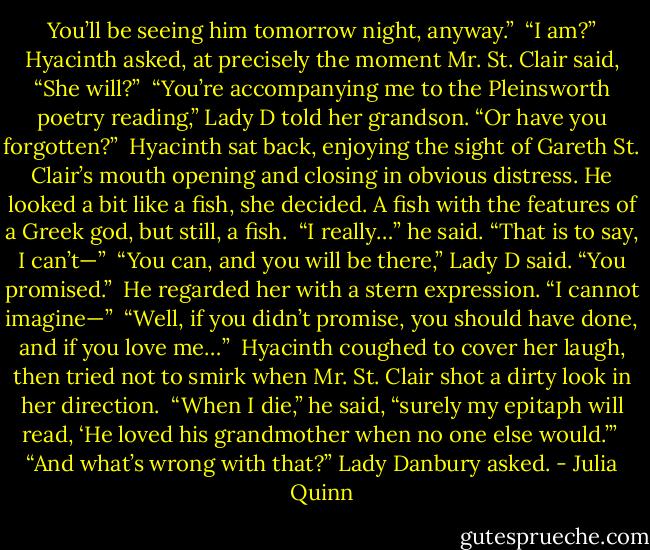 You’ll be seeing him tomorrow night, anyway.”<br /><br />“I am?” Hyacinth asked, at precisely the moment Mr. St. Clair said, “She will?”<br /><br />“You’re accompanying me to the Pleinsworth poetry reading,” Lady D told her grandson. “Or have you forgotten?”<br /><br />Hyacinth sat back, enjoying the sight of Gareth St. Clair’s mouth opening and closing in obvious distress. He looked a bit like a fish, she decided. A fish with the features of a Greek god, but still, a fish.<br /><br />“I really…” he said. “That is to say, I can’t—”<br /><br />“You can, and you will be there,” Lady D said. “You promised.”<br /><br />He regarded her with a stern expression. “I cannot imagine—”<br /><br />“Well, if you didn’t promise, you should have done, and if you love me…”<br /><br />Hyacinth coughed to cover her laugh, then tried not to smirk when Mr. St. Clair shot a dirty look in her direction.<br /><br />“When I die,” he said, “surely my epitaph will read, ‘He loved his grandmother when no one else would.’”<br /><br />“And what’s wrong with that?” Lady Danbury asked. - Julia Quinn