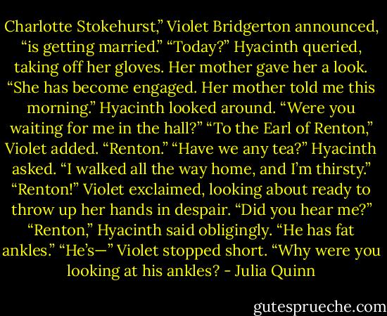 Charlotte Stokehurst,” Violet Bridgerton announced, “is getting married.”<br />“Today?” Hyacinth queried, taking off her gloves.<br />Her mother gave her a look. “She has become engaged. Her mother told me this morning.”<br />Hyacinth looked around. “Were you waiting for me in the hall?”<br />“To the Earl of Renton,” Violet added. “Renton.”<br />“Have we any tea?” Hyacinth asked. “I walked all the way home, and I’m thirsty.”<br />“Renton!” Violet exclaimed, looking about ready to throw up her hands in despair. “Did you hear me?”<br />“Renton,” Hyacinth said obligingly. “He has fat ankles.”<br />“He’s—” Violet stopped short. “Why were you looking at his ankles? - Julia Quinn