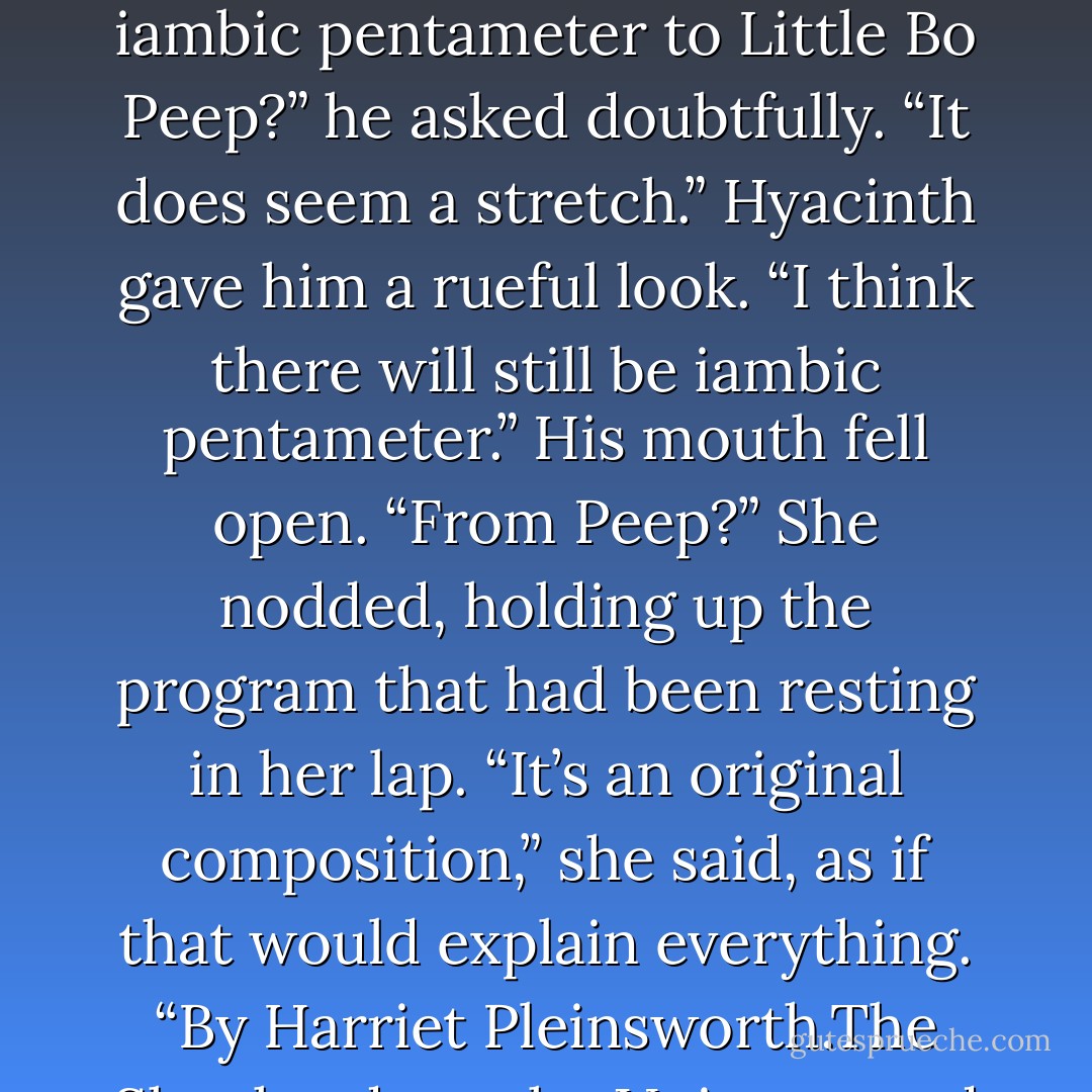 I’m not trying to impress you,” he replied, glancing up at the front of the room. “Gads,” he said, blinking in surprise. “What is that ?”<br />Hyacinth followed his gaze. Several of the Pleinsworth progeny, one of whom appeared to be costumed as a shepherdess, were milling about.<br />“Now that’s an interesting coincidence,” Gareth murmured.<br />“It might be time to start bleating,” she agreed.<br />“I thought this was meant to be a poetry recitation.”<br />Hyacinth grimaced and shook her head. “An unexpected change to the program, I’m afraid.”<br />“From iambic pentameter to Little Bo Peep?” he asked doubtfully. “It does seem a stretch.”<br />Hyacinth gave him a rueful look. “I think there will still be iambic pentameter.”<br />His mouth fell open. “From Peep?”<br />She nodded, holding up the program that had been resting in her lap. “It’s an original composition,” she said, as if that would explain everything. “By Harriet Pleinsworth.The Shepherdess, the Unicorn, and Henry VIII .”<br />“All of them? At once?”<br />“I’m not jesting,” she said, shaking her head.<br />“Of course not. Even you couldn’t have made this up.”<br />Hyacinth decided to take that as a compliment.<br />“Why didn’t I receive one of these?” he asked, taking the program from her.<br />“I believe it was decided not to hand them out to the gentlemen,” Hyacinth said, glancing about the room. “One has to admire Lady Pleinsworth’s foresight, actually. You’d surely flee if you knew what was in store for you. - Julia Quinn