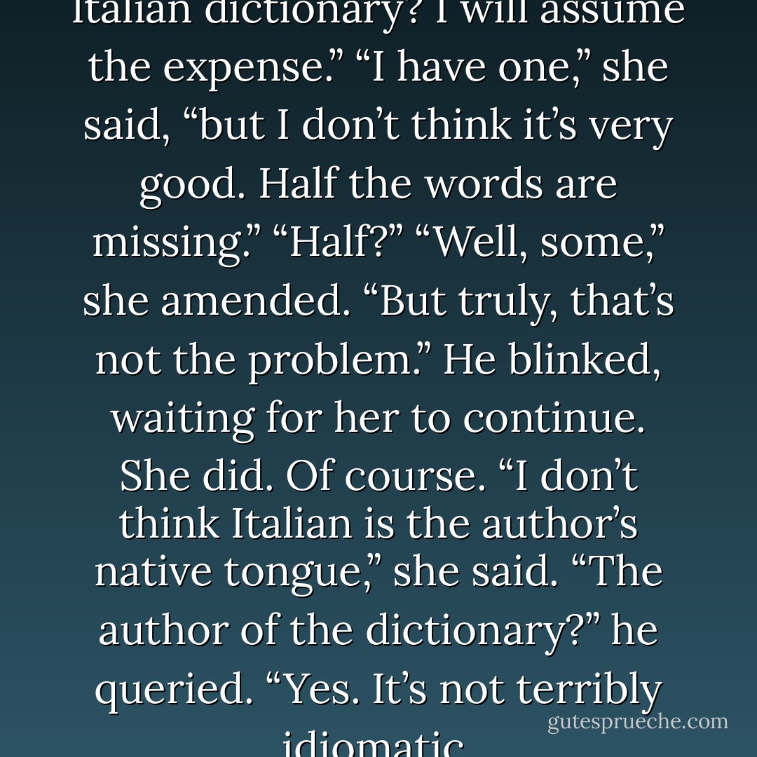 Why don’t you purchase an Italian dictionary? I will assume the expense.”<br />“I have one,” she said, “but I don’t think it’s very good. Half the words are missing.”<br />“Half?”<br />“Well, some,” she amended. “But truly, that’s not the problem.”<br />He blinked, waiting for her to continue.<br />She did. Of course. “I don’t think Italian is the author’s native tongue,” she said.<br />“The author of the dictionary?” he queried.<br />“Yes. It’s not terribly idiomatic. - Julia Quinn